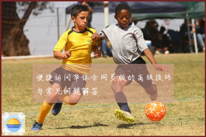 便捷访问华体会网页版的高级技巧与常见问题解答