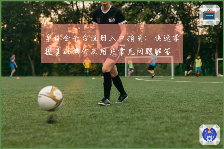 华体会平台注册入口指南：快速掌握基础操作及用户常见问题解答